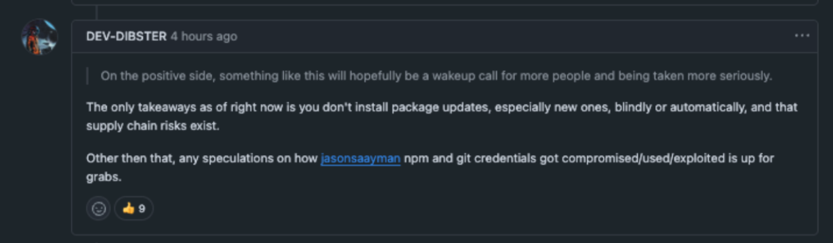 Screenshot of a GitHub discussion comment by user DEV-DIBSTER posted 4 hours ago. Text reads: "On the positive side, something like this will hopefully be a wakeup call for more people and being taken more seriously. The only takeaways as of right now is you don't install package updates, especially new ones, blindly or automatically, and that supply chain risks exist. Other than that, any speculations on how jasonsaayman npm and git credentials got compromised/used/exploited is up for grabs." The comment received 9 reactions.